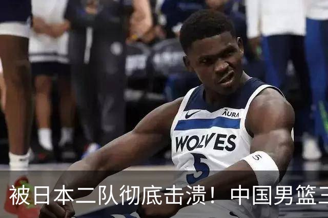 被日本二队彻底击溃！中国男篮三大致命短板显露，郭士强或面临下课危机